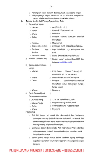 56
o Penampilan harus menarik dan rapi, kuat, kokoh serta ringan.
o Tempat peraga bagian dalam sisi kiri – kanan dan sampul luar
depan – belakang harus dipress (tidak boleh dilem).
Tempat Model Alat Peraga Reproduksi Priab.
1) Sampul luar depan
o Ukuran
o Bahan
o Warna
o Cetak
:
:
:
:
A4 (P 29,5 x L 21)
Plastik PVC (sheet/spon)
Berwarna
Pad/Silk Screen/ Airbrush/ Transfer
Hot/Offset
Magnet/Nok
PERAGA ALAT REPRODUKSI PRIA
Logo BKKBN& Logo Kabupaten dan
Kota
Nama SKPD-KB Kabupaten/Kota
Bagian bawah terdapat logo KKB dan
tulisan www.bkkbn.go.id
o Kancing
o Bagian atas tertulis
:
:
:o Terdapat
institusi
logo
o Terdapat tulisan
Sampul luar belakang
:
:2)
3) Bagian dalam kiri dan
kanan
o Ukuran
:
: P. 28,5 cm x L. 20 cm x T. 5 cm (t.1,5
cm sisi kiri, 3,5 cm sisi kanan)
Plastik PP/PE/PS/PVC/Hi Impacto Bahan
o Cetak
:
: Pad/Silk Screen/Airbrush/Transfer
Hot/Offset (untuk keterangan fungsi-
fungsi organ)
Berwarnao Warna
Penis Peraga Untuk
Pemasangan Kondom
o Ukuran Batang
o Ukuran Testis
o Bahan
o Warna
:
:4)
:
:
:
:
T. 16 cm x Diameter 3,5 cm
Proporsional dg ukuran penis
Synthetic/Natural Rubber/Sillicon
Berwarna
FINISHING:
o Sisi kiri dalam: isi model Alat Reproduksi Pria berbentuk
(lateral) berupa 3 dimensi, berbentuk danpotongan samping
berwarna seperti asli. Relief diberi keterangan/penjelasan nama
masing-masing organ reproduksi pria.
o Sisi kanan dalam: berisi model Alat Reproduksi Pria berbentuk
potongan depan (frontal), terdapat cekungan ke dalam untuk
tempat penis peraga.
o Bentuk penis peraga harus dalam keadaan tegang sehingga
dapat dipergunakan untuk memeragakan sebagai pemasangan
kondom.
PT. DUMEDPOWER INDONESIA [ 081315904286 – 082125526000 ]
 