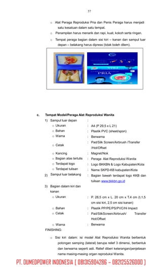 57
o Alat Peraga Reproduksi Pria dan Penis Peraga harus menjadi
satu kesatuan dalam satu tempat.
o Penampilan harus menarik dan rapi, kuat, kokoh serta ringan.
o Tempat peraga bagian dalam sisi kiri – kanan dan sampul luar
depan – belakang harus dipress (tidak boleh dilem).
c. Tempat Model/Peraga Alat Reproduksi Wanita
1) Sampul luar depan
o Ukuran
o Bahan
o Warna
:
:
:
:
:
A4 (P 29,5 x L 21)
Plastik PVC (sheet/spon)
Berwarna
Pad/Silk Screen/Airbrush /Transfer
/Hot/Offset
Magnet/Nok
Peraga Alat Reproduksi Wanita
Logo BKKBN & Logo Kabupaten/Kota
Nama SKPD-KB kabupaten/Kota
Bagian bawah terdapat logo KKB dan
tulisan www.bkkbn.go.id
o Cetak
o Kancing
o Bagian atas tertulis
o Terdapat logo
o Terdapat tulisan
Sampul luar belakang
:
:
:
:
:2)
3) Bagian dalam kiri dan
kanan
o Ukuran : P. 28,5 cm x L. 20 cm x T.4 cm (t.1,5
cm sisi kiri, 2,5 cm sisi kanan)
Plastik PP/PE/PS/PVC/Hi Impacto Bahan
o Cetak
:
: Pad/SilkScreen/Airbrush/
Hot/Offset
Berwarna
Transfer
o Warna
FINISHING:
:
o Sisi kiri dalam: isi model Alat Reproduksi Wanita berbentuk
potongan samping (lateral) berupa relief 3 dimensi, berbentuk
dan berwarna seperti asli. Relief diberi keterangan/penjelasan
nama masing-masing organ reproduksi Wanita.
PT. DUMEDPOWER INDONESIA [ 081315904286 – 082125526000 ]
 