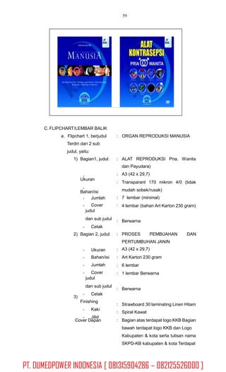 59
C. FLIPCHART/LEMBAR BALIK
a. Flipchart 1, berjudul
Terdiri dari 2 sub
judul, yaitu:
: ORGAN REPRODUKSI MANUSIA
1) Bagian1, judul: : ALAT REPRODUKSI Pria, Wanita
dan Payudara)
A3 (42 x 29,7)
Transparant 170 mikron 4/0 (tidak
mudah sobek/rusak)
7 lembar (minimal)
4 lembar (bahan Art Karton 230 gram)
:
:
Ukuran
Bahan/isi
:
:
Jumlah
Cover
judul
dan sub judul
Cetak
: Berwarna
2) Bagian 2, judul: : PROSES PEMBUAHAN DAN
PERTUMBUHAN JANIN
A3 (42 x 29,7)
Art Karton 230 gram
6 lembar
1 lembar Berwarna
:
:
:
:
Ukuran
Bahan/isi
Jumlah
Cover
judul
dan sub judul
Cetak
Finishing
Kaki
Jilid
: Berwarna
3)
:
:
:
Strawboard 30 laminating Linen Hitam
Spiral Kawat
Bagian atas terdapat logo KKB Bagian
bawah terdapat logo KKB dan Logo
Kabupaten & kota serta tulisan nama
SKPD-KB kabupaten & kota Terdapat
Cover Depan
PT. DUMEDPOWER INDONESIA [ 081315904286 – 082125526000 ]
 