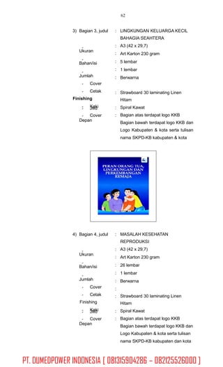 62
3) Bagian 3, judul : LINGKUNGAN KELUARGA KECIL
BAHAGIA SEAHTERA
A3 (42 x 29,7)
Art Karton 230 gram
5 lembar
1 lembar
Berwarna
:
:
:
:
:
Ukuran
Bahan/isi
Jumlah
Cover
Cetak
Finishing
Kaki
: Strawboard 30 laminating Linen
Hitam
Spiral Kawat
Bagian atas terdapat logo KKB
Bagian bawah terdapat logo KKB dan
Logo Kabupaten & kota serta tulisan
nama SKPD-KB kabupaten & kota
:
:
Jilid
Cover
Depan
4) Bagian 4, judul : MASALAH KESEHATAN
REPRODUKSI
A3 (42 x 29,7)
Art Karton 230 gram
26 lembar
1 lembar
Berwarna
:
:
:
:
:
:
:
Ukuran
Bahan/isi
Jumlah
Cover
Cetak
Finishing
Kaki
Strawboard 30 laminating Linen
Hitam
Spiral Kawat
Bagian atas terdapat logo KKB
Bagian bawah terdapat logo KKB dan
Logo Kabupaten & kota serta tulisan
nama SKPD-KB kabupaten dan kota
:
:
Jilid
Cover
Depan
PT. DUMEDPOWER INDONESIA [ 081315904286 – 082125526000 ]
 