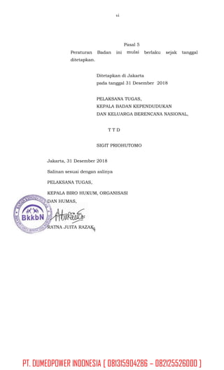 vi
Pasal 5
mulaiPeraturan Badan
ditetapkan.
ini berlaku sejak tanggal
Ditetapkan di Jakarta
pada tanggal 31 Desember 2018
PELAKSANA TUGAS,
KEPALA BADAN KEPENDUDUKAN
DAN KELUARGA BERENCANA NASIONAL,
T T D
SIGIT PRIOHUTOMO
Jakarta, 31 Desember 2018
Salinan sesuai dengan aslinya
PELAKSANA TUGAS,
KEPALA BIRO HUKUM, ORGANISASI
DAN HUMAS,
RATNA JUITA RAZAK
PT. DUMEDPOWER INDONESIA [ 081315904286 – 082125526000 ]
 