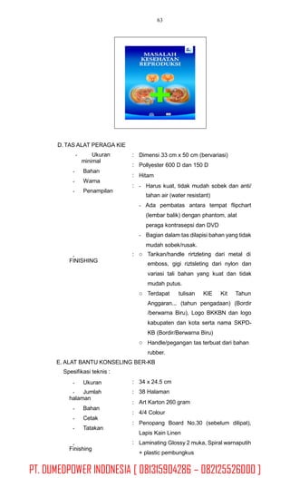 63
D. TAS ALAT PERAGA KIE
Ukuran
minimal
Bahan
Warna
Penampilan
:
:
:
:
Dimensi 33 cm x 50 cm (bervariasi)
Pollyester 600 D dan 150 D
Hitam
- Harus kuat, tidak mudah sobek dan anti/
tahan air (water resistant)
- Ada pembatas antara tempat flipchart
(lembar balik) dengan phantom, alat
peraga kontrasepsi dan DVD
- Bagian dalam tas dilapisi bahan yang tidak
mudah sobek/rusak.
: Tarikan/handle rirtzleting dari metal di
emboss, gigi riztsleting dari nylon dan
variasi tali bahan yang kuat dan tidak
mudah putus.
FINISHING
o
Terdapat tulisan KIE Kit Tahuno
Anggaran... (tahun pengadaan) (Bordir
/berwarna Biru), Logo BKKBN dan logo
kabupaten dan kota serta nama SKPD-
KB (Bordir/Berwarna Biru)
Handle/pegangan tas terbuat dari bahan
rubber.
o
E. ALAT BANTU KONSELING BER-KB
Spesifikasi teknis :
:
:
:
:
:
34 x 24.5 cm
38 Halaman
Art Karton 260 gram
4/4 Colour
Penopang Board No.30 (sebelum dilipat),
Lapis Kain Linen
Laminating Glossy 2 muka, Spiral warnaputih
+ plastic pembungkus
Ukuran
Jumlah
halaman
Bahan
Cetak
Tatakan
:
Finishing
PT. DUMEDPOWER INDONESIA [ 081315904286 – 082125526000 ]
 