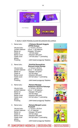 64
F. BUKU 5 SERI PENGELOLAAN KEUANGAN KELUARGA
1. Nama buku : 5 Rahasia Menjadi Anggota
UPPKS Sukses
: ± 14,5cm x 20,5cm
: ±iii-xii, 1- 28 halaman
: Artpaper 150 gram
: 4/4 full colour
: Artkarton 260 gram
: 4/4 full colour + Laminating
Ukuran buku
Jumlah halaman
Bahan isi
Cetak isi
Bahan cover
Cetak cover
glossy
Finishing : Jahit kawat punggung/ Stapless
2. Nama buku : Kiat-Kiat Kemandirian
Ekonomi Untuk Remaja
: ± 14,5cm x 20,5cm
: ±iii-xii, 1- 38 halaman
: Artpaper 150 gram
: 4/4 full colour
: Artkarton 260 gram
: 4/4 full colour + Laminating
Ukuran buku
Jumlah halaman
Bahan isi
Cetak isi
Bahan cover
Cetak cover
glossy
Finishing : Jahit kawat punggung/ Stapless
3. Nama buku : Rahasia Menjaga
Ketahanan Ekonomi Keluarga
: ± 14,5cm x 20,5cm
: ±iii-xii, 1- 28 halaman .
: Artpaper 150 gram
: 4/4 full colour
: Artkarton 260 gram
: 4/4 full colour + Laminating
Ukuran buku
Jumlah halaman
Bahan isi
Cetak isi
Bahan cover
Cetak cover
glossy
Finishing : Jahit kawat punggung/ Stapless
4. Nama buku : Rahasia Menjadi Lansia
Produktif
: ± 14,5cm x 20,5cm
: ±1- 41 halaman
: Artpaper 150 gram
: 4/4 full colour
: Artkarton 260 gram
: 4/4 full colour + Laminating
Ukuran buku
Jumlah halaman
Bahan isi
Cetak isi
Bahan cover
Cetak cover
glossy
Finishing : Jahit kawat punggung/ Stapless
Cover Depan :
Cover Belakang :
PT. DUMEDPOWER INDONESIA [ 081315904286 – 082125526000 ]
 