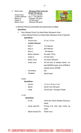 65
5. Nama buku : Mengenal Nilai Uang dan
Belajar Menabung
: ± 14,5cm x 20,5cm
: ±iii-x, 1- 28 halaman
: Artpaper 150 gram
: 4/4 full colour
: Artkarton 260 gram
Ukuran buku
Jumlah halaman
Bahan isi
Cetak isi
Bahan cover
G.MATERI PENYULUHAN BINA KELUARGA BALITA (BKB)
Spesifikasi
1. Buku Menjadi Orang Tua Hebat Dalam Mengasuh Anak
a) Buku Menjadi Orang Tua Hebat Dalam Mengasuh Anak 3 (tiga) jilid:
Spesifikasi :
-
-
-
-
-
-
-
-
-
Ukuran buku
Jumlah halaman:
Buku 1
Buku 2
Buku 3
Bahan halaman
Cetak isi
Bahan cover
Cetak cover
: 21 cm x 15 cm
:
:
:
:
:
:
:
113 halaman
293 halaman
95 halaman
Art paper 150 gr
4/4 (full color)
Art Carton 260 gram
4/0 full color, di sebelah bawah kiri
logo BKKBN tengah nama OPDKB di
sebelah kanan OPDKB.
Dof.
Spiral kawat
-
-
Laminating
Penjilidan
:
:
b) Box
Spesifikasi :
-
-
-
Ukuran
Bahan
Cetak
:
:
:
21 cm x 16 cm x 3 cm
Carton Ivory 350 gram
4/0 full color + Bungkus Plastik
c) CD
Spesifikasi
- Isi CD : Terdiri dari 3 Buku Menjadi Orang tua
Hebat
Printing Full color logo orang tua
hebat
Plastik mica
- Cetak Label CD :
- Bahan tempat CD:
PT. DUMEDPOWER INDONESIA [ 081315904286 – 082125526000 ]
 