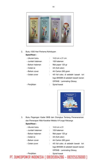 66
2. Buku 1000 Hari Pertama Kehidupan
Spesifikasi :
- Ukuran buku
- Jumlah halaman
- Bahan halaman
- Cetak isi
- Bahan cover
- Cetak cover
:
:
:
:
:
:
14,8 cm x 21 cm
108 halaman
Mat paper 120 gr
4/4 (full color)
Art Carton 260 gram
4/0 full color, di sebelah bawah kiri
logo BKKBN di sebelah bawah kanan
OPDKB Laminating Glossy.
Spiral kawat- Penjilidan :
3. Buku Pegangan Kader BKB dan Orangtua Tentang Penananaman
dan Penerapan Nilai Karakter Melalui 8 Fungsi Keluarga
Spesifikasi :
- Ukuran buku
- Jumlah halaman
- Bahan halaman
- Cetak isi
- Bahan cover
- Cetak cover
:
:
:
:
:
:
14,8 cm x 21
109 halaman
Mat paper 120 gr
4/4 (full color)
Art Carton 260 gram
4/0 full color, di sebelah bawah kiri
logo BKKBN di sebelah bawah kanan
OPDKB Laminating Glossy.
Spiral kawat- Penjilidan :
PT. DUMEDPOWER INDONESIA [ 081315904286 – 082125526000 ]
 