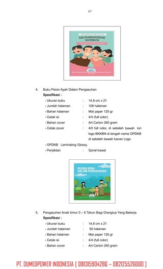 67
4. Buku Peran Ayah Dalam Pengasuhan
Spesifikasi :
- Ukuran buku
- Jumlah halaman
- Bahan halaman
- Cetak isi
- Bahan cover
- Cetak cover
:
:
:
:
:
:
14,8 cm x 21
108 halaman
Mat paper 120 gr
4/4 (full color)
Art Carton 260 gram
4/0 full color, di sebelah bawah kiri
logo BKKBN di tengah nama OPDKB
di sebelah bawah kanan Logo
- OPDKB Laminating Glossy.
- Penjilidan : Spiral kawat
5. Pengasuhan Anak Umur 0 – 6 Tahun Bagi Orangtua Yang Bekerja
Spesifikasi :
- Ukuran buku
- Jumlah halaman
- Bahan halaman
- Cetak isi
- Bahan cover
:
:
:
:
:
14,8 cm x 21
95 halaman
Mat paper 120 gr
4/4 (full color)
Art Carton 260 gram
PT. DUMEDPOWER INDONESIA [ 081315904286 – 082125526000 ]
 