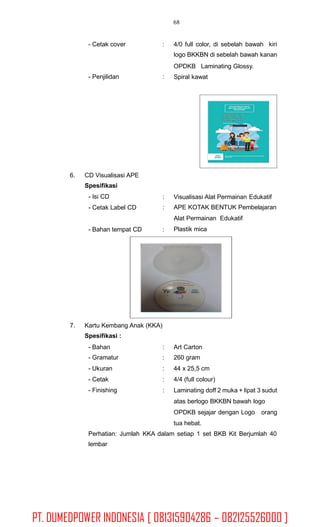 68
- Cetak cover : 4/0 full color, di sebelah bawah kiri
logo BKKBN di sebelah bawah kanan
OPDKB Laminating Glossy.
Spiral kawat- Penjilidan :
6. CD Visualisasi APE
Spesifikasi
- Isi CD
- Cetak Label CD
:
:
Visualisasi Alat Permainan Edukatif
APE KOTAK BENTUK Pembelajaran
Alat Permainan Edukatif
Plastik mica- Bahan tempat CD :
7. Kartu Kembang Anak (KKA)
Spesifikasi :
- Bahan
- Gramatur
- Ukuran
- Cetak
- Finishing
:
:
:
:
:
Art Carton
260 gram
44 x 25,5 cm
4/4 (full colour)
Laminating doff 2 muka + lipat 3 sudut
atas berlogo BKKBN bawah logo
OPDKB sejajar dengan Logo orang
tua hebat.
Perhatian: Jumlah
lembar
KKA dalam setiap 1 set BKB Kit Berjumlah 40
PT. DUMEDPOWER INDONESIA [ 081315904286 – 082125526000 ]
 