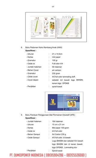 69
8. Buku Pedoman Kartu Kembang Anak (KKA)
Spesifikasi :
- Ukuran
- Kertas
- Gramatur
- Cetak isi
- Jumlah halaman
- Bahan Cover
- Gramatur
- Cetak cover
- Cover depan
:
:
:
:
:
:
:
:
:
21 x 14,5cm
mid paper
100 gr
Full color 4/4
56 halaman
art cartoon
230 gram
4/0 full color laminating doff,
sebelah kiri bawah logo
kanan logo OPDKB
spiral kawat
BKKBN,
- Penjilidan :
9. Buku Panduan Penggunaan Alat Permainan Edukatif (APE)
Spesifikasi :
- Jumlah halaman
- Ukuran
- Kertas
- Cetak isi
- Bahan Sampul
- Cetak Sampul
:
:
:
:
:
:
164 halaman
15 cm x 21 cm
Mid paper 100 gram
4/4 full color
Art Carton 230 g
4/0 full color. di bawah
Logo BKKBN dan sebelah Kiri bawah
logo BKKBN dan di kanan bawah
logo OPDKB , Laminating dov
Spiral kawat- Penjilidan :
PT. DUMEDPOWER INDONESIA [ 081315904286 – 082125526000 ]
 