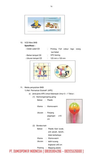 70
10. VCD Mars BKB
Spesifikasi :
- Cetak Label CD : Printing Full colour logo orang
tua hebat
VPC bening
125 mm x 130 mm
- Bahan tempat CD
- Ukuran tempat CD
:
:
11. Media penyuluhan BKB
1) Alat Permainan Edukatif (APE)
a) Jenis-jenis APE Untuk Kelompok Umur 0 – 1 Tahun :
(1) Kerincingan/giring giring
Bahan : Plastik
Warna : Warna-warni
Ukuran : Panjang
pegangan
cm
±10
(2) Boneka kain
Bahan : Plastik Kain lunak,
anti pecah, bersih,
tidak berbahaya
Warna-warni
lebih kurang
lingkaran ±40 cm
Mapping plastic
Warna
Ukuran
:
:
Packing :
PT. DUMEDPOWER INDONESIA [ 081315904286 – 082125526000 ]
 