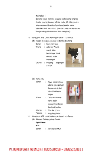 71
Perhatian :
Boneka harus memiliki anggota badan yang lengkap
(mata, hidung, tangan, telinga, mulut dll) tidak meniru
atau mengambil contoh figur-figur boneka yang
memiliki nilai hak cipta. (gambar yang dicantumkan
hanya sebagai contoh dan tidak mengikat)
b) Jenis-jenis APE Untuk Kelompok Umur 1 – 2 Tahun
(1) Puzzle (bongkar pasang) berbentuk binatang
Bahan
Warna
:
:
Kayu non toxic
cat oven Warna-
warni, tidak
berbahaya, tidak
berbau, tidak
menempel
Ukuran : Panjang
±10 cm
pegangan
(2) Paku palu
Bahan : Kayu, papan dibuat
lubang paku-pakuan
dan pemukul dari
kayu tidak tajam,
ringan
Cat oven Warna-
warni (tidak
beracun/non toxic)
dan tidak berbau
21 x 8 x 12 cm
Mapping plastic
Warna :
Ukuran
Packing
:
:
c) Jenis-jenis APE Untuk Kelompok Umur 2 – 3 Tahun
(1) Menara Gelang-gelang Ganda
Spesifikasi
Alas
Bahan : kayu lapis / MDF
PT. DUMEDPOWER INDONESIA [ 081315904286 – 082125526000 ]
 