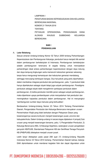 1
LAMPIRAN I
PERATURAN BADAN KEPENDUDUKAN DAN KELUARGA
BERENCANA NASIONAL
NOMOR 21 TAHUN 2018
TENTANG
PETUNJUK
ALOKASI
BERENCANA
OPERASIONAL PENGGUNAAN DANA
KHUSUS SUBBIDANG KELUARGA
BAB I
PENDAHULUAN
A. Latar Belakang
Sesuai amanat Undang-Undang Nomor 52 Tahun 2009 tentang Perkembangan
Kependudukan dan Pembangunan Keluarga, penduduk harus menjadi titik sentral
dalam pembangunan berkelanjutan di Indonesia. Pembangunan berkelanjutan
adalah pembangunan terencana di segala bidang untuk menciptakan
perbandingan ideal antara perkembangan kependudukan dengan daya dukung
dan daya tampung lingkungan serta memenuhi kebutuhan generasi sekarang
tanpa harus mengurangi kemampuan dan kebutuhan generasi mendatang,
sehingga menunjang kehidupan bangsa. Dua hal pokok yang perlu diperhatikan
dalam membahas integrasi penduduk dan pembangunan, yaitu: 1) penduduk tidak
hanya diperlakukan sebagai obyek tetapi juga subyek pembangunan. Paradigma
penduduk sebagai obyek telah mengeliminir partisipasi penduduk dalam
pembangunan, 2) ketika penduduk memiliki peran sebagai subyek pembangunan,
maka diperlukan upaya pemberdayaan untuk menyadarkan hak penduduk dan
meningkatkan kapasitas penduduk dalam pembangunan. Hal ini menyangkut
“pembangunan sumber daya manusia yang berkualitas”.
Berdasarkan Undang-Undang Nomor 23 Tahun 2014 Tentang Pemerintahan
Daerah, Pengendalian Penduduk dan Keluarga Berencana merupakan urusan
Pemerintahan Wajib yang tidak berkaitan dengan Pelayanan Dasar yang
kewenangannya secara konkuren menjadi kewenangan pusat, provinsi dan
kabupaten/kota. Dalam Undang-undang ini secara tegas dijelaskan 4 (empat) Sub
urusan yang menjadi kewenangan bersama, yaitu; 1) Pengendalian Penduduk, 2)
Keluarga Berencana (KB), 3) Keluarga Sejahtera, sedangkan urusan pengelolaan
penyuluh KB/PLKB, Standarisasi Pelayanan KB dan Sertifikasi Tenaga Penyuluh
KB (PKB/PLKB) ditetapkan menjadi urusan pusat .
Lebih lanjut ditetapkan pada pasal 298 ayat (7) Undang-Undang Republik
Indonesia Nomor 23 Tahun 2014 tentang Pemerintahan Daerah bahwa; belanja
DAK diprioritaskan untuk mendanai kegiatan fisik dan dapat digunakan untuk
PT. DUMEDPOWER INDONESIA [ 081315904286 – 082125526000 ]
 