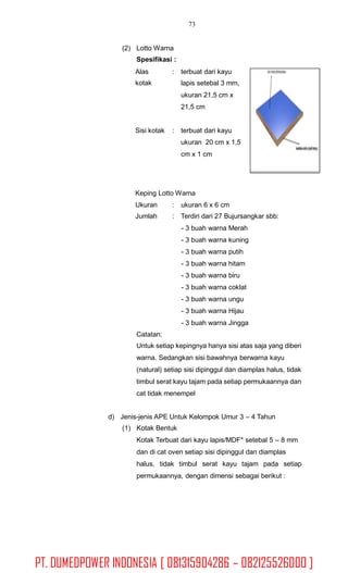 73
(2) Lotto Warna
Spesifikasi :
Alas
kotak
: terbuat dari kayu
lapis setebal 3 mm,
ukuran 21,5 cm x
21,5 cm
Sisi kotak : terbuat dari kayu
ukuran 20 cm x 1,5
cm x 1 cm
Keping Lotto Warna
Ukuran
Jumlah
: ukuran 6 x 6 cm
: Terdiri dari 27 Bujursangkar sbb:
- 3 buah warna Merah
- 3 buah warna kuning
- 3 buah warna putih
- 3 buah warna hitam
- 3 buah warna biru
- 3 buah warna coklat
- 3 buah warna ungu
- 3 buah warna Hijau
- 3 buah warna Jingga
Catatan:
Untuk setiap kepingnya hanya sisi atas saja yang diberi
warna. Sedangkan sisi bawahnya berwarna kayu
(natural) setiap sisi dipinggul dan diamplas halus, tidak
timbul serat kayu tajam pada setiap permukaannya dan
cat tidak menempel
d) Jenis-jenis APE Untuk Kelompok Umur 3 – 4 Tahun
(1) Kotak Bentuk
Kotak Terbuat dari kayu lapis/MDF* setebal 5 – 8 mm
dan di cat oven setiap sisi dipinggul dan diamplas
halus, tidak timbul serat kayu tajam pada setiap
permukaannya, dengan dimensi sebagai berikut :
PT. DUMEDPOWER INDONESIA [ 081315904286 – 082125526000 ]
 