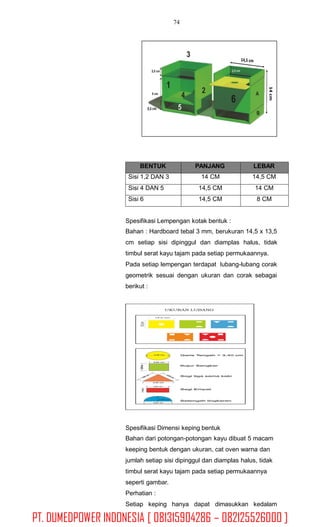 74
Spesifikasi Lempengan kotak bentuk :
Bahan : Hardboard tebal 3 mm, berukuran 14,5 x 13,5
cm setiap sisi dipinggul dan diamplas halus, tidak
timbul serat kayu tajam pada setiap permukaannya.
Pada setiap lempengan terdapat lubang-lubang corak
geometrik sesuai dengan ukuran dan corak sebagai
berikut :
Spesifikasi Dimensi keping bentuk
Bahan dari potongan-potongan kayu dibuat 5 macam
keeping bentuk dengan ukuran, cat oven warna dan
jumlah setiap sisi dipinggul dan diamplas halus, tidak
timbul serat kayu tajam pada setiap permukaannya
seperti gambar.
Perhatian :
Setiap keping hanya dapat dimasukkan kedalam
BENTUK PANJANG LEBAR
Sisi 1,2 DAN 3 14 CM 14,5 CM
Sisi 4 DAN 5 14,5 CM 14 CM
Sisi 6 14,5 CM 8 CM
PT. DUMEDPOWER INDONESIA [ 081315904286 – 082125526000 ]
 