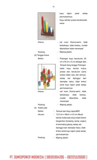 76
kayu tajam pada setiap
permukaannya.
Kayu silinder presisi berdiameter
sama
Warna : cat oven Warna-warni, tidak
berbahaya, tidak berbau, mudah
dibersihkan tidak menempel
Maping plasticPacking
(2) Tangga kubus
Bahan
:
: Potongan kayu berukuran 20
cm x16 cm x 5 cm sebagai alas
Tempat tiang tangga Potongan
balok kayu bentuk kubus
presisi dan berukuran sama
antara balok satu dan lainnya,
setiap sisi dipinggul dan
diamplas halus, tidak timbul
serat kayu tajam pada setiap
permukaannya.
cat oven Warna-warni, tidakWarna :
berbahaya, tidak berbau,
mudah
menempel
dibersihka, tidak
Packing
(3) Kotak pola
Bahan
Ukuran
: Maping plastic
:
:
Terbuat dari Kayu lapis/MDF.
13,5 cm x 48cm x 4,5 cm dibuat
bentuk kotak ada tutup kotak Karton
bergambar (binatang, tanda, angka)
di laminating glossy setiap sisi
dipinggul dan diamplas halus, tidak
timbul serat kayu tajam pada setiap
permukaannya
Maping plasticPacking :
PT. DUMEDPOWER INDONESIA [ 081315904286 – 082125526000 ]
 