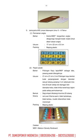 77
f) Jenis-jenis APE Untuk Kelompok Umur 5 – 6 Tahun
(1) Permainan angka
Bahan : Karton/MDF* bergambar angka
dibagi-bagi menjadi kotak- kotak Untuk
diberi tulisan angka
17 cm x 22 cm x 0,5 cm
Maping plastic
Ukuran
Packing
:
:
(2) Papan pasak
Bahan : Potongan Kayu lapis/MDF sebagai alas,
pasang pasak ditengahnya
21 cm x 21 cm x 3 cm Potongan kayu bentukUkuran :
bulat panjang/pasak dengan diameter
sesuai lubang panjang 4 cm sebanyak kira-
kira 25 buah setiap sisi dipinggul dan
diamplas halus, tidak timbul serat kayu tajam
pada setiap permukaannya
Segi empat dilubangi kira-kira 25 lubang
cat oven Warna-warni, tidak berbahaya,
tidak berbau, mudah dibersihkan tidak
menempel
Maping plastic
Bentuk
Warna
:
:
Packing :
Catatan :
MDF= Medium Density fibreboard
PT. DUMEDPOWER INDONESIA [ 081315904286 – 082125526000 ]
 