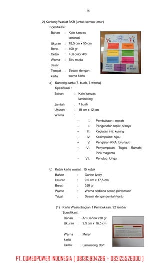 78
2) Kantong Wasiat BKB (untuk semua umur)
Spesifikasi :
Bahan : Kain kanvas
laminasi
78,5 cm x 55 cm
400 gr
Full color 4/0
Biru muda
Ukuran
Berat
Cetak
Warna
dasar
Tempat
kartu
:
:
:
:
: Sesuai dengan
warna kartu
a) Kantong kartu (7 buah, 7 warna)
Spesifikasi :
Bahan : Kain kanvas
laminating
7 buah
18 cm x 12 cm
Jumlah
Ukuran
Warna
:
:
:
-
-
-
-
-
-
I.
II.
III.
IV.
V.
VI.
Pembukaan : merah
Pengenalan topik: oranye
Kegiatan inti: kuning
Kesimpulan: hijau
Pengisian KKA: biru laut
Penyampaian Tugas
Pink magenta
Penutup: Ungu
Rumah;
- VII.
b) Kotak kartu wasiat : 15 kotak
Bahan
Ukuran
Berat
Warna
Tebal
:
:
:
:
:
Carton Ivory
9,5 cm x 17,5 cm
350 gr
Warna berbeda setiap pertemuan
Sesuai dengan jumlah kartu
(1) Kartu Wasiat bagian 1 Pembukaan: 92 lembar
Spesifikasi:
Bahan
Ukuran
:
:
Art Carton 230 gr
9,5 cm x 16,5 cm
Warna
kartu
Cetak
: Merah
: Laminating Doft
PT. DUMEDPOWER INDONESIA [ 081315904286 – 082125526000 ]
 