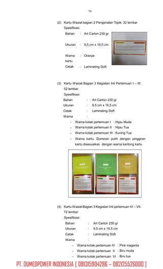 79
(2) Kartu Wasiat bagian 2 Pengenalan Topik: 32 lembar
Spesifikasi:
Bahan : Art Carton 230 gr
Ukuran : 9,5 cm x 16,5 cm
Warna
kartu
Cetak
: Oranye
: Laminating Doft
(3) Kartu Wasiat Bagian 3 Kegiatan Inti Pertemuan I – III:
52 lembar.
Spesifikasi:
Bahan
Ukuran
Cetak
Warna
-
-
-
-
:
:
:
:
Art Carton 230 gr
9,5 cm x 16,5 cm
Laminating Doft
Warna kotak pertemuan I : Hijau Muda
Warna kotak pertemuan II : Hijau Tua
Warna kotak pertemuan III : Kuning Tua
Warna kartu: Dominan putih dengan pinggiran
kartu disesuaikan dengan warna kantong kartu
(4) Kartu Wasiat Bagian 3 Kegiatan Inti pertemuan IV – VII:
72 lembar
Spesifikasi:
Bahan
Ukuran
Cetak
Warna
-
-
-
:
:
:
:
Art Carton 230 gr
9,5 cm x 16,5 cm
Laminating Doft
Warna kotak pertemuan IV
Warna kotak pertemuan V
Warna kotak pertemuan VI
: Pink magenta
: Biru muda
: Biru tua
PT. DUMEDPOWER INDONESIA [ 081315904286 – 082125526000 ]
 