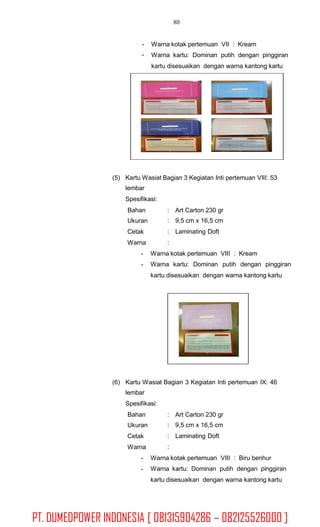 80
-
-
Warna kotak pertemuan VII : Kream
Warna kartu: Dominan putih dengan pinggiran
kartu disesuaikan dengan warna kantong kartu
(5) Kartu Wasiat Bagian 3 Kegiatan Inti pertemuan VIII: 53
lembar
Spesifikasi:
Bahan
Ukuran
Cetak
Warna
-
-
:
:
:
:
Art Carton 230 gr
9,5 cm x 16,5 cm
Laminating Doft
Warna kotak pertemuan VIII : Kream
Warna kartu: Dominan putih dengan pinggiran
kartu disesuaikan dengan warna kantong kartu
(6) Kartu Wasiat Bagian 3 Kegiatan Inti pertemuan IX: 46
lembar
Spesifikasi:
Bahan
Ukuran
Cetak
Warna
-
-
:
:
:
:
Art Carton 230 gr
9,5 cm x 16,5 cm
Laminating Doft
Warna kotak pertemuan VIII : Biru benhur
Warna kartu: Dominan putih dengan pinggiran
kartu disesuaikan dengan warna kantong kartu
PT. DUMEDPOWER INDONESIA [ 081315904286 – 082125526000 ]
 