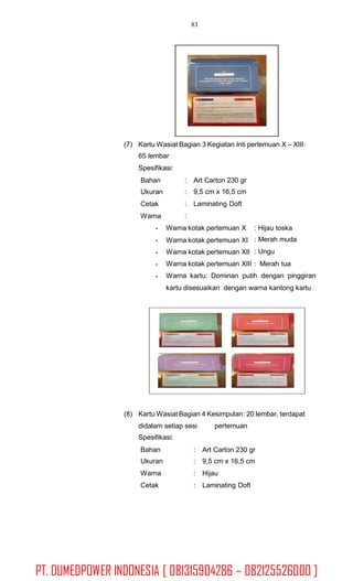 81
(7) Kartu Wasiat Bagian 3 Kegiatan Inti pertemuan X – XIII:
65 lembar
Spesifikasi:
Bahan
Ukuran
Cetak
Warna
-
-
-
-
-
:
:
:
:
Art Carton 230 gr
9,5 cm x 16,5 cm
Laminating Doft
Warna kotak pertemuan X
Warna kotak pertemuan XI
Warna kotak pertemuan XII
: Hijau toska
: Merah muda
: Ungu
Warna kotak pertemuan XIII : Merah tua
Warna kartu: Dominan putih dengan pinggiran
kartu disesuaikan dengan warna kantong kartu
(8) Kartu Wasiat Bagian 4 Kesimpulan: 20 lembar, terdapat
didalam setiap sesi
Spesifikasi:
pertemuan
Bahan
Ukuran
Warna
Cetak
:
:
:
:
Art Carton 230 gr
9,5 cm x 16,5 cm
Hijau
Laminating Doft
PT. DUMEDPOWER INDONESIA [ 081315904286 – 082125526000 ]
 