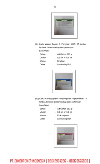 82
(9) Kartu Wasiat Bagian 5 Pengisian KKA: 27 lembar,
terdapat didalam setiap sesi pertemuan
Spesifikasi:
Bahan
Ukuran
Warna
Cetak
:
:
:
:
Art Carton 230 gr
9,5 cm x 16,5 cm
Biru laut
Laminating Doft
(10) Kartu Wasiat Bagian 6 Penyampaian Tugas Rumah: 18
lembar, terdapat didalam setiap sesi pertemuan
Spesifikasi:
Bahan
Ukuran
Warna
Cetak
:
:
:
:
Art Carton 230 gr
9,5 cm x 16,5 cm
Pink magenta
Laminating Doft
PT. DUMEDPOWER INDONESIA [ 081315904286 – 082125526000 ]
 