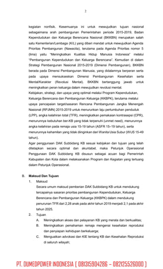 2
kegiatan nonfisik. Kesemuanya ini untuk mewujudkan tujuan nasional
sebagaimana arah
Kependudukan dan
pembangunan Pemerintahan periode 2015-2019, Badan
Keluarga Berencana Nasional (BKKBN) merupakan salah
satu Kementerian/Lembaga (K/L) yang diberi mandat untuk mewujudkan Agenda
Prioritas Pembangunan (Nawacita), terutama pada Agenda Prioritas nomor 5
(lima) yaitu “Meningkatkan Kualitas Hidup Manusia Indonesia” melalui
“Pembangunan Kependudukan dan Keluarga Berencana”. Kemudian di dalam
Strategi Pembangunan Nasional 2015-2019 (Dimensi Pembangunan), BKKBN
berada pada Dimensi Pembangunan Manusia, yang didalamnya berperan serta
pada upaya mensukseskan Dimensi Pembangunan Kesehatan serta
Mental/Karakter (Revolusi Mental). BKKBN bertanggung jawab untuk
meningkatkan peran keluarga dalam mewujudkan revolusi mental.
Kebijakan, strategi, dan upaya yang optimal melalui Program Kependudukan,
Keluarga Berencana dan Pembangunan Keluarga (KKBPK), terutama melalui
upaya pencapaian target/sasaran Rencana Pembangunan Jangka Menengah
Nasional (RPJMN) 2015-2019 untuk menurunkan laju pertumbuhan penduduk
(LPP), angka kelahiran total (TFR), meningkatkan pemakaian kontrasepsi (CPR),
menurunnya kebutuhan ber-KB yang tidak terpenuhi (unmet need), menurunnya
angka kelahiran pada remaja usia 15-19 tahun (ASFR 15–19 tahun), serta
menurunnya kehamilan yang tidak diinginkan dari Wanita Usia Subur (WUS 15-49
tahun).
Agar penggunaan DAK Subbidang KB sesuai kebijakan dan tujuan yang telah
ditetapkan secara optimal dan akuntabel, maka Petunjuk Operasional
Penggunaan DAK Subbidang KB disusun sebagai acuan bagi Pemerintah
Kabupaten dan Kota dalam melaksanakan Program dan Kegiatan yang tertuang
dalam Petunjuk Operasional.
B. Maksud Dan Tujuan
1. Maksud
Secara umum maksud pemberian DAK Subbidang KB untuk mendukung
tercapainya sasaran prioritas pembangunan Kependudukan, Keluarga
Berencana dan Pembangunan Keluarga (KKBPK) dalam mendukung
penurunan TFR dari 2,28 anak pada akhir tahun 2019 menjadi 2,1 pada akhir
tahun 2025.
Tujuan2.
A.
B.
Meningkatkan akses dan pelayanan KB yang merata dan berkualitas;
Meningkatkan pemahaman remaja mengenai kesehatan reproduksi
dan penyiapan kehidupan berkeluarga;
Menguatkan advokasi dan KIE tentang KB dan Kesehatan Reproduksi
di seluruh wilayah;
C.
PT. DUMEDPOWER INDONESIA [ 081315904286 – 082125526000 ]
 