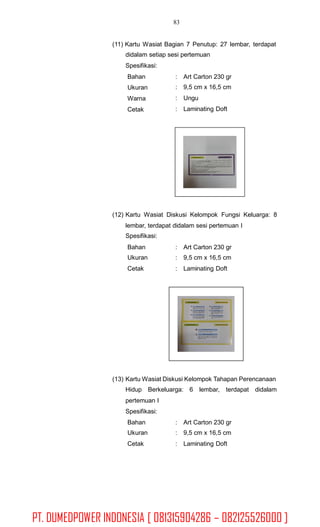 83
(11) Kartu Wasiat Bagian 7 Penutup: 27 lembar, terdapat
didalam setiap sesi pertemuan
Spesifikasi:
Bahan
Ukuran
Warna
Cetak
:
:
:
:
Art Carton 230 gr
9,5 cm x 16,5 cm
Ungu
Laminating Doft
(12) Kartu Wasiat Diskusi Kelompok Fungsi Keluarga: 8
lembar, terdapat didalam sesi pertemuan I
Spesifikasi:
Bahan
Ukuran
Cetak
:
:
:
Art Carton 230 gr
9,5 cm x 16,5 cm
Laminating Doft
(13) Kartu Wasiat Diskusi Kelompok Tahapan Perencanaan
Hidup Berkeluarga: 6 lembar, terdapat didalam
pertemuan I
Spesifikasi:
Bahan
Ukuran
Cetak
:
:
:
Art Carton 230 gr
9,5 cm x 16,5 cm
Laminating Doft
PT. DUMEDPOWER INDONESIA [ 081315904286 – 082125526000 ]
 