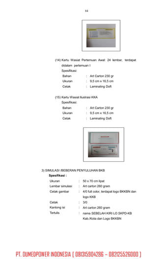 84
(14) Kartu Wasiat Pertemuan Awal: 24 lembar,
didalam pertemuan I
Spesifikasi:
terdapat
Bahan
Ukuran
Cetak
:
:
:
Art Carton 230 gr
9,5 cm x 16,5 cm
Laminating Doft
(15) Kartu Wasiat Ilustrasi KKA
Spesifikasi:
Bahan
Ukuran
Cetak
:
:
:
Art Carton 230 gr
9,5 cm x 16,5 cm
Laminating Doft
3) SIMULASI /BEBERAN PENYULUHAN BKB
Spesifikasi :
Ukuran
Lembar simulasi
Cetak gambar
:
:
:
50 x 70 cm lipat
Art carton 260 gram
4/0 full color, terdapat logo BKKBN dan
logo KKB
3/0
Art carton 260 gram
nama SEBELAH KIRI LO SKPD-KB
Kab./Kota dan Logo BKKBN
Cetak
Kantong isi
Tertulis
:
:
:
PT. DUMEDPOWER INDONESIA [ 081315904286 – 082125526000 ]
 