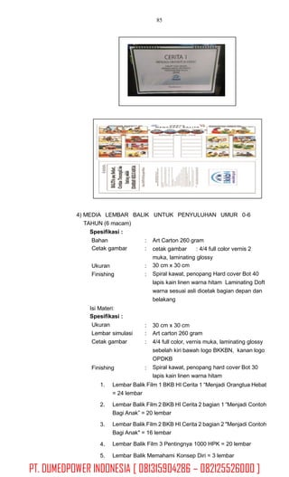 85
4) MEDIA LEMBAR BALIK
TAHUN (6 macam)
Spesifikasi :
UNTUK PENYULUHAN UMUR 0-6
Bahan
Cetak gambar
:
:
Art Carton 260 gram
cetak gambar : 4/4 full color vernis 2
muka, laminating glossy
30 cm x 30 cm
Spiral kawat, penopang Hard cover Bot 40
lapis kain linen warna hitam Laminating Doft
warna sesuai asli dicetak bagian depan dan
belakang
Ukuran
Finishing
:
:
Isi Materi:
Spesifikasi :
Ukuran
Lembar simulasi
Cetak gambar
:
:
:
30 cm x 30 cm
Art carton 260 gram
4/4 full color, vernis muka, laminating glossy
sebelah kiri bawah logo BKKBN, kanan logo
OPDKB
Spiral kawat, penopang hard cover Bot 30
lapis kain linen warna hitam
Finishing :
1. Lembar Balik Film 1 BKB HI Cerita 1 “Menjadi Orangtua Hebat
= 24 lembar
Lembar Balik Film 2 BKB HI Cerita 2 bagian 1 “Menjadi Contoh
Bagi Anak” = 20 lembar
Lembar Balik Film 2 BKB HI Cerita 2 bagian 2 "Menjadi Contoh
Bagi Anak" = 16 lembar
Lembar Balik Film 3 Pentingnya 1000 HPK = 20 lembar
2.
3.
4.
5. Lembar Balik Memahami Konsep Diri = 3 lembar
PT. DUMEDPOWER INDONESIA [ 081315904286 – 082125526000 ]
 
