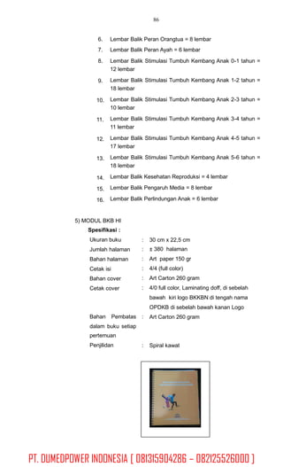 86
6.
7.
8.
Lembar Balik Peran Orangtua = 8 lembar
Lembar Balik Peran Ayah = 6 lembar
Lembar Balik Stimulasi Tumbuh Kembang Anak 0-1 tahun =
12 lembar
Lembar Balik Stimulasi Tumbuh Kembang Anak 1-2 tahun =
18 lembar
Lembar Balik Stimulasi Tumbuh Kembang Anak 2-3 tahun =
10 lembar
Lembar Balik Stimulasi Tumbuh Kembang Anak 3-4 tahun =
11 lembar
Lembar Balik Stimulasi Tumbuh Kembang Anak 4-5 tahun =
17 lembar
Lembar Balik Stimulasi Tumbuh Kembang Anak 5-6 tahun =
18 lembar
Lembar Balik Kesehatan Reproduksi = 4 lembar
Lembar Balik Pengaruh Media = 8 lembar
Lembar Balik Perlindungan Anak = 6 lembar
9.
10.
11.
12.
13.
14.
15.
16.
5) MODUL BKB HI
Spesifikasi :
Ukuran buku
Jumlah halaman
Bahan halaman
Cetak isi
Bahan cover
Cetak cover
:
:
:
:
:
:
30 cm x 22,5 cm
± 380 halaman
Art paper 150 gr
4/4 (full color)
Art Carton 260 gram
4/0 full color, Laminating doff, di sebelah
bawah kiri logo BKKBN di tengah nama
OPDKB di sebelah bawah kanan Logo
Art Carton 260 gramBahan Pembatas :
dalam buku setiap
pertemuan
Penjilidan : Spiral kawat
PT. DUMEDPOWER INDONESIA [ 081315904286 – 082125526000 ]
 