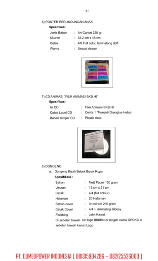 87
6) POSTER PERLINDUNGAN ANAK
Spesifikasi:
Jenis Bahan
Ukuran
Cetak
Warna
:
:
:
:
Art Carton 230 gr
33,2 cm x 48 cm
4/0 Full color, laminatong doff
Sesuai desain
7) CD ANIMASI “FILM ANIMASI BKB HI”
Spesifikasi:
Isi CD
Cetak Label CD
Bahan tempat CD
:
:
:
Film Animasi BKB HI
Cerita 1 "Menjadi Orangtua Hebat
Plastik mica
8) DONGENG
a. Dongeng Kisah Bebek Buruk Rupa
Spesifikasi :
Bahan
Ukuran
Cetak
Halaman
Bahan cover
Cetak Cover
Finishing
Di sebelah bawah
:
:
:
:
:
:
:
Mett Paper 150 gram
15 cm x 21 cm
4/4 (full colour)
20 Halaman
art carton 260 gram
4/4 + laminating Gloosy
Jahit Kawat
kiri logo BKKBN di tengah nama OPDKB di
sebelah bawah kanan Logo
PT. DUMEDPOWER INDONESIA [ 081315904286 – 082125526000 ]
 
