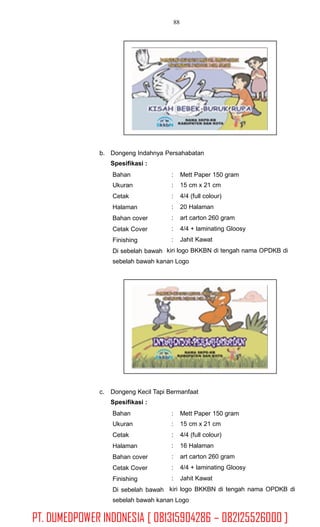88
b. Dongeng Indahnya Persahabatan
Spesifikasi :
Bahan
Ukuran
Cetak
Halaman
Bahan cover
Cetak Cover
Finishing
Di sebelah bawah
:
:
:
:
:
:
:
Mett Paper 150 gram
15 cm x 21 cm
4/4 (full colour)
20 Halaman
art carton 260 gram
4/4 + laminating Gloosy
Jahit Kawat
kiri logo BKKBN di tengah nama OPDKB di
sebelah bawah kanan Logo
c. Dongeng Kecil Tapi Bermanfaat
Spesifikasi :
Bahan
Ukuran
Cetak
Halaman
Bahan cover
Cetak Cover
Finishing
Di sebelah bawah
:
:
:
:
:
:
:
kiri
Mett Paper 150 gram
15 cm x 21 cm
4/4 (full colour)
16 Halaman
art carton 260 gram
4/4 + laminating Gloosy
Jahit Kawat
logo BKKBN di tengah nama OPDKB di
sebelah bawah kanan Logo
PT. DUMEDPOWER INDONESIA [ 081315904286 – 082125526000 ]
 