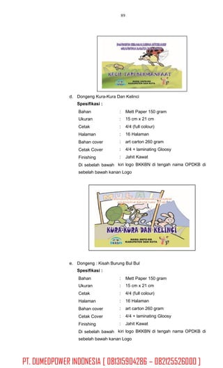 89
d. Dongeng Kura-Kura Dan Kelinci
Spesifikasi :
Bahan
Ukuran
Cetak
Halaman
Bahan cover
Cetak Cover
Finishing
Di sebelah bawah
:
:
:
:
:
:
:
kiri
Mett Paper 150 gram
15 cm x 21 cm
4/4 (full colour)
16 Halaman
art carton 260 gram
4/4 + laminating Gloosy
Jahit Kawat
logo BKKBN di tengah nama OPDKB di
sebelah bawah kanan Logo
e. Dongeng : Kisah Burung Bul Bul
Spesifikasi :
Bahan
Ukuran
Cetak
Halaman
Bahan cover
Cetak Cover
Finishing
Di sebelah bawah
:
:
:
:
:
:
:
kiri
Mett Paper 150 gram
15 cm x 21 cm
4/4 (full colour)
16 Halaman
art carton 260 gram
4/4 + laminating Gloosy
Jahit Kawat
logo BKKBN di tengah nama OPDKB di
sebelah bawah kanan Logo
PT. DUMEDPOWER INDONESIA [ 081315904286 – 082125526000 ]
 