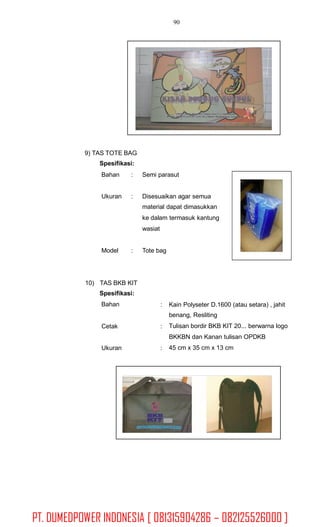 90
9) TAS TOTE BAG
Spesifikasi:
Bahan : Semi parasut
Ukuran : Disesuaikan agar semua
material dapat dimasukkan
ke dalam termasuk kantung
wasiat
Model : Tote bag
10) TAS BKB KIT
Spesifikasi:
Bahan : Kain Polyseter D.1600 (atau setara) , jahit
benang, Resliting
Tulisan bordir BKB KIT 20... berwarna logo
BKKBN dan Kanan tulisan OPDKB
45 cm x 35 cm x 13 cm
Cetak :
Ukuran :
PT. DUMEDPOWER INDONESIA [ 081315904286 – 082125526000 ]
 