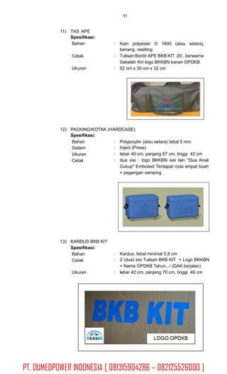 91
11) TAS APE
Spesifikasi:
Bahan : Kain polyester D 1600 (atau setara),
benang, resliting
Tulisan Bordir APE BKB KIT 20.. berwarna
Sebelah Kiri logo BKKBN kanan OPDKB
52 cm x 30 cm x 32 cm
Cetak :
Ukuran :
12) PACKING/KOTAK (HARDCASE)
Spesifikasi:
Bahan
Sistem
Ukuran
Cetak
:
:
:
:
Polyproylin (atau setara) tebal 5 mm
Inject (Press)
lebar 40 cm, panjang 67 cm, tinggi 42 cm
dua sisi : logo BKKBN sisi lain "Dua Anak
Cukup" Embosed Terdapat roda empat buah
+ pegangan samping
13) KARDUS BKB KIT
Spesifikasi:
Bahan
Cetak
:
:
Kardus, tebal minimal 0,8 cm
2 (dua) sisi Tulisan BKB KIT + Logo BKKBN
+ Nama OPDKB Tahun.../ (DAK berjalan)
lebar 42 cm, panjang 70 cm, tinggi 46 cmUkuran :
PT. DUMEDPOWER INDONESIA [ 081315904286 – 082125526000 ]
 