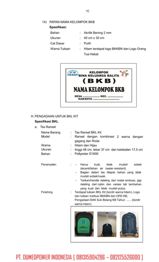 92
14) PAPAN NAMA KELOMPOK BKB
Spesifikasi:
Bahan
Ukuran
Cat Dasar
Warna Tulisan
:
:
:
:
Akrilik Bening 2 mm
40 cm x 30 cm
Putih
Hitam terdapat logo BKKBN dan Logo Orang
Tua Hebat
H. PENGADAAN UNTUK BKL KIT
Spesifikasi BKL
a. Tas Ransel
Nama Barang
Model
:
:
Tas Ransel BKL Kit
Ransel dengan kombinasi
gagang dan Roda
Hitam dan Hijau
2 warna dengan
Warna
Ukuran
Bahan
:
:
:
tinggi 48 cm, lebar 37 cm dan ketebalan 17,5 cm
Pollyester D1800
Penampilan : - Harus kuat, tidak mudah sobek
dananti/tahan air (water resistant).
Bagian dalam tas dilapisi bahan yang tidak
mudah sobek/rusak.
Tarikan/handle risleting dari metal emboss, gigi
risleting dari nylon dan variasi tali tambahan
yang kuat dan tidak mudah putus.
-
-
Finishing : Terdapat tulisan BKL Kit (bordir warna hitam), Logo
dan tulisan institusi BKKBN dan OPD KB,
Pengadaan DAK Sub Bidang KB Tahun ...... (bordir
warna hitam).
PT. DUMEDPOWER INDONESIA [ 081315904286 – 082125526000 ]
 