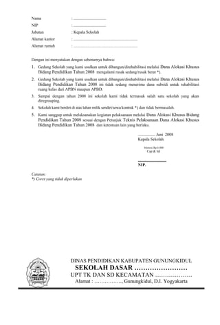 Nama : ................................ 
NIP : ................................ 
Jabatan : Kepala Sekolah 
Alamat kantor : ............................................................... 
Alamat rumah : ............................................................... 
Dengan ini menyatakan dengan sebenarnya bahwa: 
1. Gedung Sekolah yang kami usulkan untuk dibangun/direhabilitasi melalui Dana Alokasi Khusus 
Bidang Pendidikan Tahun 2008 mengalami rusak sedang/rusak berat *). 
2. Gedung Sekolah yang kami usulkan untuk dibangun/direhabilitasi melalui Dana Alokasi Khusus 
Bidang Pendidikan Tahun 2008 ini tidak sedang menerima dana subsidi untuk rehabilitasi 
ruang kelas dari APBN maupun APBD. 
3. Sampai dengan tahun 2008 ini sekolah kami tidak termasuk salah satu sekolah yang akan 
diregrouping. 
4. Sekolah kami berdiri di atas lahan milik sendiri/sewa/kontrak *) dan tidak bermasalah. 
5. Kami sanggup untuk melaksanakan kegiatan pelaksanaan melalui Dana Alokasi Khusus Bidang 
Pendidikan Tahun 2008 sesuai dengan Petunjuk Teknis Pelaksanaan Dana Alokasi Khusus 
Bidang Pendidikan Tahun 2008 dan ketentuan lain yang berlaku. 
................. Juni 2008 
Kepala Sekolah 
Meterai Rp.6.000 
Cap & ttd 
............................ 
NIP. 
Catatan: 
*) Coret yang tidak diperlukan 
DINAS PENDIDIKAN KABUPATEN GUNUNGKIDUL 
SEKOLAH DASAR …………………… 
UPT TK DAN SD KECAMATAN ………………. 
Alamat : ……………., Gunungkidul, D.I. Yogyakarta 
 