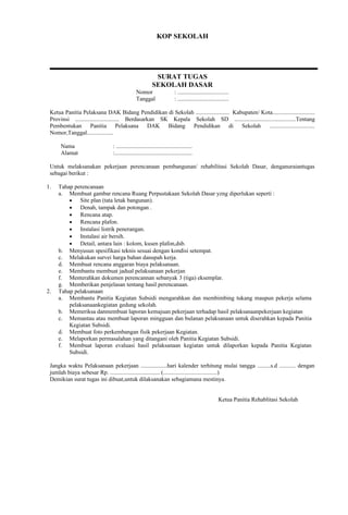 KOP SEKOLAH 
SURAT TUGAS 
SEKOLAH DASAR 
Nomor : ................................... 
Tanggal : ................................... 
Ketua Panitia Pelaksana DAK Bidang Pendidikan di Sekolah ....................... Kabupaten/ Kota............................. 
Provinsi .............................. Berdasarkan SK Kepala Sekolah SD ..........................................Tentang 
Pembentukan Panitia Pelaksana DAK Bidang Pendidikan di Sekolah ............................... 
Nomor,Tanggal.................. 
Nama : .................................................... 
Alamat :..................................................... 
Untuk melaksanakan pekerjaan perencanaan pembangunan/ rehabilitasi Sekolah Dasar, denganuraiantugas 
sebagai berikut : 
1. Tahap perencanaan 
a. Membuat gambar rencana Ruang Perpustakaan Sekolah Dasar yzng diperlukan seperti : 
 Site plan (tata letak bangunan). 
 Denah, tampak dan potongan . 
 Rencana atap. 
 Rencana plafon. 
 Instalasi listrik penerangan. 
 Instalasi air bersih. 
 Detail, antara lain : kolom, kusen plafon,dsb. 
b. Menyusun spesifikasi teknis sesuai dengan kondisi setempat. 
c. Melakukan survei harga bahan danupah kerja. 
d. Membuat rencana anggaran biaya pelaksanaan. 
e. Membantu membuat jadual pelaksanaan pekerjan 
f. Menterahkan dokumen perencannan sebanyak 3 (tiga) eksemplar. 
g. Memberikan penjelasan tentang hasil perencanaan. 
2. Tahap pelaksanaan 
a. Membantu Panitia Kegiatan Subsidi mengarahkan dan membimbing tukang maupun pekerja selama 
pelaksanaankegiatan gedung sekolah. 
b. Memeriksa danmembuat laporan kemajuan pekerjaan terhadap hasil pelaksanaanpekerjaan kegiatan 
c. Memantau atau membuat laporan mingguan dan bulanan pelaksanaan untuk diserahkan kepada Panitia 
Kegiatan Subsidi. 
d. Membuat foto perkembangan fisik pekerjaan Kegiatan. 
e. Melaporkan permasalahan yang ditangani oleh Panitia Kegiatan Subsidi. 
f. Membuat laporan evaluasi hasil pelaksanaan kegiatan untuk dilaporkan kepada Panitia Kegiatan 
Subsidi. 
Jangka waktu Pelaksanaan pekerjaan ..................hari kalender terhitung mulai tangga .........s.d ........... dengan 
jumlah biaya sebesar Rp. .................................. (.....................................) 
Demikian surat tugas ini dibuat,untuk dilaksanakan sebagiamana mestinya. 
Ketua Panitia Rehablitasi Sekolah 
