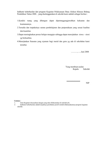 Indikator keberhasilan dari program Kegiatan Pelaksanaan Dana Alokasi Khusus Bidang 
Pendidikan Tahun 2008 , yang diselenggarakan di sekolah kami adalah sebagai berikut : 
1.Kondisi ruang yang dibangun dapat dipertanggungjawabkan kekuatan dan 
keamanannya. 
2.Tersedia dan terpakainya sarana pembelajaran dan perpustakaan yang sesuai kualitas 
dan kuantitas 
3.Dapat meningkatkan proses belajar mengajar sehingga dapat menciptakan siswa – siswi 
yg berkualitas. 
4.Menciptakan Suasana yang nyaman bagi murid dan guru yg ada di sekolahan kami 
tersebut. 
............., .....Juni 2008 
Yang membuat usulan 
Kepala Sekolah 
........................... 
NIP 
Catatan : 
1. Jenis Kegiatan disesuaikan dengan yang akan dilaksanakan di sekolah ybs. 
2. Indikator keberhasilan adalah terjadinya perubahan positif setelah dilaksanakannya program kegiatan 
sekolah. 
 