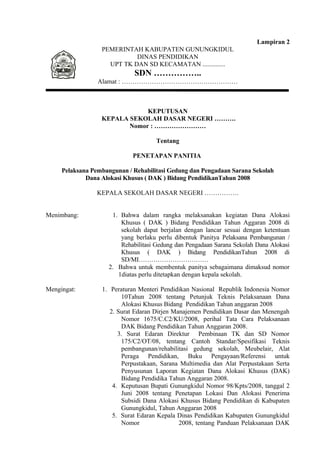 Lampiran 2 
PEMERINTAH KABUPATEN GUNUNGKIDUL 
DINAS PENDIDIKAN 
UPT TK DAN SD KECAMATAN .............. 
SDN …………….. 
Alamat : ……………………………………………… 
KEPUTUSAN 
KEPALA SEKOLAH DASAR NEGERI ………. 
Nomor : …………………… 
Tentang 
PENETAPAN PANITIA 
Pelaksana Pembangunan / Rehabilitasi Gedung dan Pengadaan Sarana Sekolah 
Dana Alokasi Khusus ( DAK ) Bidang PendidikanTahun 2008 
KEPALA SEKOLAH DASAR NEGERI ……………. 
Menimbang: 1. Bahwa dalam rangka melaksanakan kegiatan Dana Alokasi 
Khusus ( DAK ) Bidang Pendidikan Tahun Aggaran 2008 di 
sekolah dapat berjalan dengan lancar sesuai dengan ketentuan 
yang berlaku perlu dibentuk Panitya Pelaksana Pembangunan / 
Rehabilitasi Gedung dan Pengadaan Sarana Sekolah Dana Alokasi 
Khusus ( DAK ) Bidang PendidikanTahun 2008 di 
SD/MI…………………………… 
2. Bahwa untuk membentuk panitya sebagaimana dimaksud nomor 
1diatas perlu ditetapkan dengan kepala sekolah. 
Mengingat: 1. Peraturan Menteri Pendidikan Nasional Republik Indonesia Nomor 
10Tahun 2008 tentang Petunjuk Teknis Pelaksanaan Dana 
Alokasi Khusus Bidang Pendidikan Tahun anggaran 2008 
2. Surat Edaran Dirjen Manajemen Pendidikan Dasar dan Menengah 
Nomor 1675/C.C2/KU/2008, perihal Tata Cara Pelaksanaan 
DAK Bidang Pendidikan Tahun Anggaran 2008. 
3. Surat Edaran Direktur Pembinaan TK dan SD Nomor 
175/C2/OT/08, tentang Cantoh Standar/Spesifikasi Teknis 
pembangunan/rehabilitasi gedung sekolah, Meubelair, Alat 
Peraga Pendidikan, Buku Pengayaan/Referensi untuk 
Perpustakaan, Sarana Multimedia dan Alat Perpustakaan Serta 
Penyusunan Laporan Kegiatan Dana Alokasi Khusus (DAK) 
Bidang Pendidika Tahun Anggaran 2008. 
4. Keputusan Bupati Gunungkidul Nomor 98/Kpts/2008, tanggal 2 
Juni 2008 tentang Penetapan Lokasi Dan Alokasi Penerima 
Subsidi Dana Alokasi Khusus Bidang Pendidikan di Kabupaten 
Gunungkidul, Tahun Anggaran 2008 
5. Surat Edaran Kepala Dinas Pendidikan Kabupaten Gunungkidul 
Nomor 2008, tentang Panduan Pelaksanaan DAK 
 