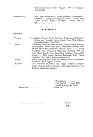 Bidang Pendidikan Tahun Anggaran 2008 di Kabupaten 
Gunungkidul 
Memperhatikan : Hasil Rapat Pembentukan Panitia Pelaksana Pembangunan / 
Rehabilitasi Gedung dan Pengadaan Sarana Sekolah Dana 
Alokasi Khusus Bidang Pendidikan Tahun 2008 di 
SD…………………….. 
MEMUTUSKAN 
Menetapkan 
Pertama :Menetapkan Susunan Panitia Pelaksana Pembangunan/Rehabilitasi 
Gedung dan Pengadaan Sarana Sekolah Dana Alokasi Khusus 
Bidang Pendidikan Tahun 2008. 
Kedua : Panitia sebagaimana butir pertama diatas berfungsi sebagai pelaksana 
teknis program, dengan tugas pokok sebagaimana tertuang dalam 
Petunjuk Teknis Pelaksanaan Dana Alokasi Khusus ( DAK ) Bidang 
Pendidikan, Ditjen Manajemen Dikdasmen, Depdiknas 2008 dan 
Surat Edaran Kepala Dinas Pendidikan Kabupaten Gunungkidul 
Nomor……….2008 tentang Panduan Pelakanaan DAK Bidang 
Pendidikan Tahun 2008 di Kabupaten Gunungkidul 
Ketiga : Semuan biaya yang timbul akibat dikeluarkannya Surat Keputusan ini 
dibebankan kepada anggaran yang ada 
Keempat : Surat Keputusan ini berlaku sejak tanggal ditetapkan ditetapkan 
dengan ketentuan apabila dikemudian hari terdapat kekeliruan, akan 
diperbaiki sebagaimana mestinya. 
Ditetapkan di : ………….. 
Pada Tanggal :…. Juli 2008 
(setelah sosialisasi Tgl 12 Juli ) 
Komite SD ……………………. Kepala SD …………………………. 
………………………………….. Nama 
NIP 
 