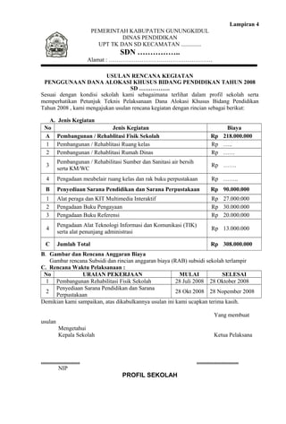 Lampiran 4 
PEMERINTAH KABUPATEN GUNUNGKIDUL 
DINAS PENDIDIKAN 
UPT TK DAN SD KECAMATAN .............. 
SDN …………….. 
Alamat : ……………………………………………… 
USULAN RENCANA KEGIATAN 
PENGGUNAAN DANA ALOKASI KHUSUS BIDANG PENDIDIKAN TAHUN 2008 
SD ……………. 
Sesuai dengan kondisi sekolah kami sebagaimana terlihat dalam profil sekolah serta 
memperhatikan Petunjuk Teknis Pelaksanaan Dana Alokasi Khusus Bidang Pendidikan 
Tahun 2008 , kami mengajukan usulan rencana kegiatan dengan rincian sebagai berikut: 
A. Jenis Kegiatan 
No Jenis Kegiatan Biaya 
A Pembangunan / Rehablitasi Fisik Sekolah Rp 218.000.000 
1 Pembangunan / Rehablitasi Ruang kelas Rp ….. 
2 Pembangunan / Rehablitasi Rumah Dinas Rp …… 
3 Pembangunan / Rehabilitasi Sumber dan Sanitasi air bersih 
serta KM/WC Rp ……. 
4 Pengadaan meubelair ruang kelas dan rak buku perpustakaan Rp …….. 
B Penyediaan Sarana Pendidikan dan Sarana Perpustakaan Rp 90.000.000 
1 Alat peraga dan KIT Multimedia Interaktif Rp 27.000.000 
2 Pengadaan Buku Pengayaan Rp 30.000.000 
3 Pengadaan Buku Referensi Rp 20.000.000 
4 Pengadaan Alat Teknologi Informasi dan Komunikasi (TIK) 
serta alat penunjang administrasi Rp 13.000.000 
C Jumlah Total Rp 308.000.000 
B. Gambar dan Rencana Anggaran Biaya 
Gambar rencana Subsidi dan rincian anggaran biaya (RAB) subsidi sekolah terlampir 
C. Rencana Waktu Pelaksanaan : 
No URAIAN PEKERJAAN MULAI SELESAI 
1 Pembangunan Rehabilitasi Fisik Sekolah 28 Juli 2008 28 Oktober 2008 
2 Penyediaan Sarana Pendidikan dan Sarana 
Perpustakaan 28 Okt 2008 28 Nopember 2008 
Demikian kami sampaikan, atas dikabulkannya usulan ini kami ucapkan terima kasih. 
Yang membuat 
usulan 
Mengetahui 
Kepala Sekolah Ketua Pelaksana 
........................... ............................. 
NIP 
PROFIL SEKOLAH 
 