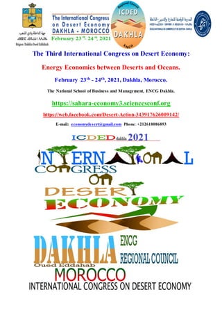 The Third International Congress on Desert Economy:
Energy Economics between Deserts and Oceans.
February 23th
- 24th
, 2021, Dakhla, Morocco.
The National School of Business and Management, ENCG Dakhla.
https://sahara-economy3.sciencesconf.org
https://web.facebook.com/Desert-Action-343917626009142/
E-mail: economydesert@gmail.com Phone: +212618086893
 