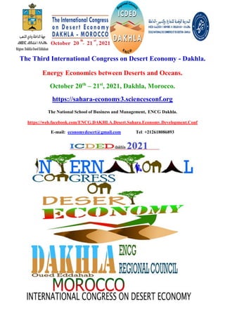 The Third International Congress on Desert Economy - Dakhla.
Energy Economics between Deserts and Oceans.
October 20th
– 21st
, 2021, Dakhla, Morocco.
https://sahara-economy3.sciencesconf.org
The National School of Business and Management, ENCG Dakhla.
https://web.facebook.com/ENCG.DAKHLA.Desert.Sahara.Economy.Development.Conf
E-mail: economydesert@gmail.com Tel: +212618086893
 