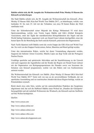 Dakhla schickt sich, die 08. Ausgabe der Weltmeisterschaft Prinz Moulay El Hassan des
Kitesurfs zu beherbergen
Die Stadt Dakhla schickt sich, die 08. Ausgabe der Weltmeisterschaft des Kitesurfs „Prinz
Moulay El Hassan GKA Kite-Surf World Tour Dakhla 2017„ zu beherbergen, welche vom
laufenden 18. bis zum 23. Juli mit der Teilnahme von etwa 50 besten Riders der Welt
stattfinden wird.
Unter der Schirmherrschaft seiner Majestät des Königs Mohammed VI wird diese
Sportveranstaltung, welche vom Verein Lagon Dakhla und GKA (Global Kitesports
Association), unter der Ägide der marokkanischen Königsföderation des Segels und des
World Sailing Federation, organisiert wird, am Strand Foum Labouir durchgeführt, einer der
besten Spots für die Betreibung des Surfs und des Kitesurfs, präzisieren die Organisatoren.
Nach Tarifa (Spanien) stellt Dakhla somit die zweite Etappe des GKA Kite-surf Wolrd Tour
dar. Sie wird von den Etappen Fuerteventura, Italien, Mauritius und Brasil gefolgt werden.
Unter den internationalen Riders, welche bei dieser Veranstaltung abgewartet werden,
fungieren der Italiener Airton Cozzolino, Matchu Lopes aus Kap Verde und der Portugiese
Paulino Pereira.
Unzählige sportliche und spielerische Aktivitäten und der Sensibilisierung zu der Umwelt
sind auch zugunsten der Jugendlichen und der Kinder der Region am Strand Foum Labouir
mit der Organisation von Reinigungsoperationen des Strandes sowie von Sessionen der
Initiation zum Kitesurf programmiert, welche von den Riders und von Fachmonitoren
animiert werden.
Die Weltmeisterschaft des Kitesurfs von Dakhla „Prinz Moulay El Hassan GKA Kite-Surf
World Tour Dakhla 2017“ bietet sich von nun an als unverzichtbaren Treffpunkt, der zur
sportlichen Ausstrahlung und zur touristischen Attraktivität dieser Region beiträgt, welche an
Potentialitäten wimmelt.
Reich durch etwa zehn Sites, welche auf die unterschiedlichen Praktiken des Seegleitens
abgestimmt sind, hat sich die Halbinsel Dakhla einen Weltruf als „Paradies der Gleitsporte“
herausgebildet und sah mehrfach Weltmeister des Windsurfs, des Kitesurfs und des Surfbretts
auf ihre Wellen herabgleiten.
Quellen:
http://www.corcas.com
http://www.sahara-online.net
http://www.sahara-culture.com
http://www.sahara-villes.com
http://www.sahara-developpement.com
 