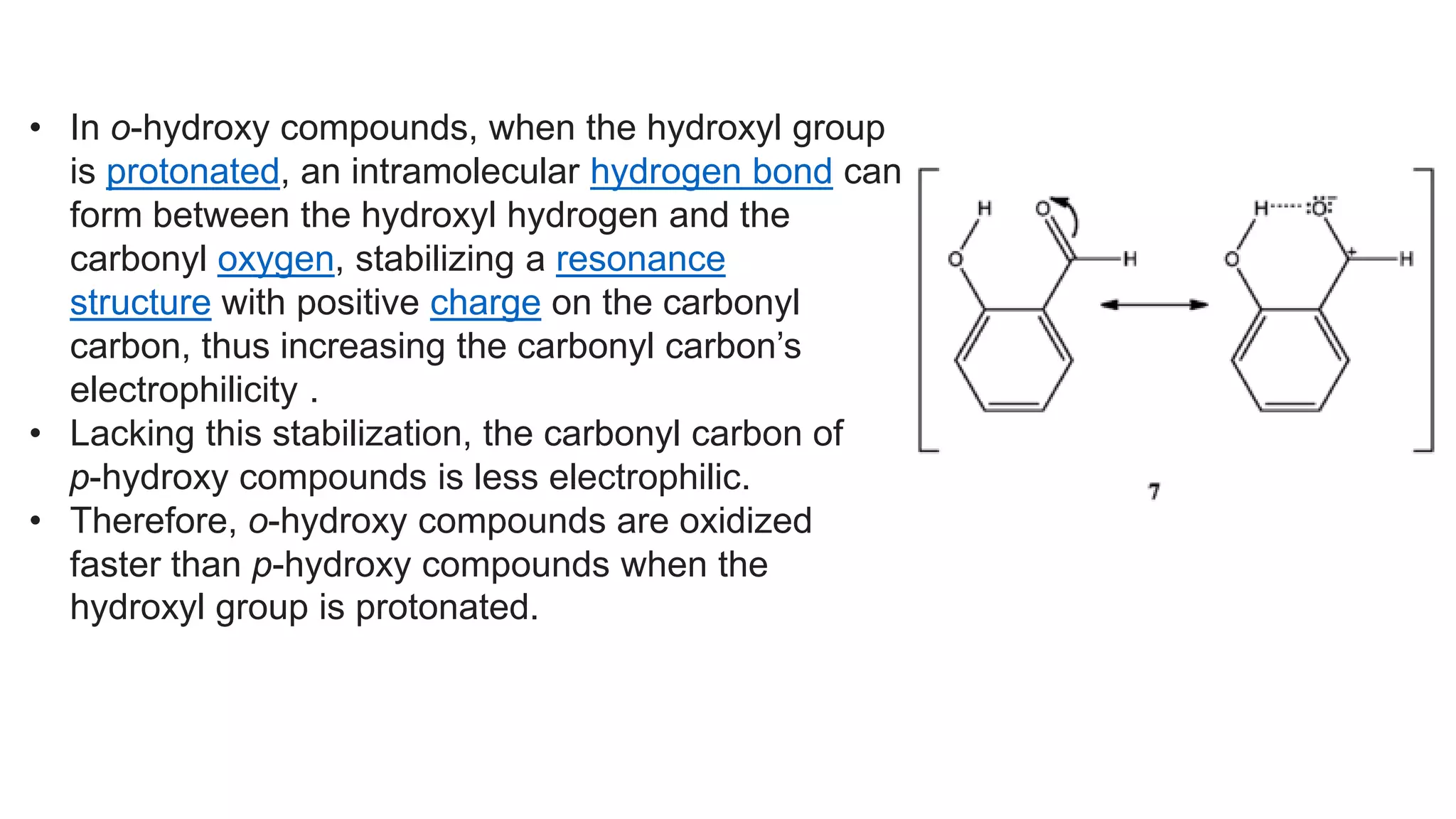 • In o-hydroxy compounds, when the hydroxyl group
is protonated, an intramolecular hydrogen bond can
form between the hydroxyl hydrogen and the
carbonyl oxygen, stabilizing a resonance
structure with positive charge on the carbonyl
carbon, thus increasing the carbonyl carbon’s
electrophilicity .
• Lacking this stabilization, the carbonyl carbon of
p-hydroxy compounds is less electrophilic.
• Therefore, o-hydroxy compounds are oxidized
faster than p-hydroxy compounds when the
hydroxyl group is protonated.
 