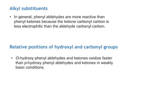 • In general, phenyl aldehydes are more reactive than
phenyl ketones because the ketone carbonyl carbon is
less electrophilic than the aldehyde carbonyl carbon.
Alkyl substituents
Relative positions of hydroxyl and carbonyl groups
• O-hydroxy phenyl aldehydes and ketones oxidize faster
than p-hydroxy phenyl aldehydes and ketones in weakly
basic conditions.
 