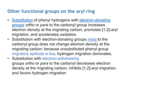 Other functional groups on the aryl ring
• Substitution of phenyl hydrogens with electron-donating
groups ortho or para to the carbonyl group increases
electron density at the migrating carbon, promotes [1,2]-aryl
migration, and accelerates oxidation.
• Substitution with electron-donating groups meta to the
carbonyl group does not change electron density at the
migrating carbon; because unsubstituted phenyl group
migratory aptitude is low, hydrogen migration dominates.
• Substitution with electron-withdrawing
groups ortho or para to the carbonyl decreases electron
density at the migrating carbon, inhibits [1,2]-aryl migration,
and favors hydrogen migration
 