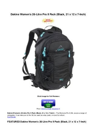 Dakine Women’s 26-Litre Pro II Pack (Black, 21 x 12 x 7-Inch)
Click Image for Full Reviews
Price: Click to check low price !!!
Dakine Women’s 26-Litre Pro II Pack (Black, 21 x 12 x 7-Inch) – The Womens Pro II 26L covers a range of
categories. It can take you to the hill, be used as a day pack, or even for school.
See Details
FEATURED Dakine Women’s 26-Litre Pro II Pack (Black, 21 x 12 x 7-Inch)
 