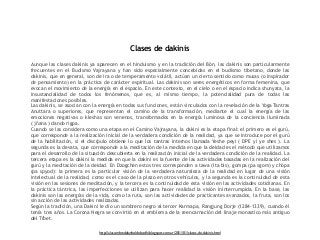 Clases de dakinis 
Aunque las clases dakinis ya aparecen en el hinduismo y en la tradición del Bön, las dakinis son particularmente 
frecuentes en el Budismo Vajrayana y han sido especialmente concebidas en el budismo tibetano, donde las 
dakinis, que en general, son de ira o de temperamento volátil, actúan un cierto sentido como musas (o inspirador 
de pensamiento) en la práctica de carácter espiritual. Las dakinis son seres energéticos en forma femenina, que 
evocan el movimiento de la energía en el espacio. En este contexto, en el cielo o en el espacio indica shunyata, la 
insustancialidad de todos los fenómenos, que es, al mismo tiempo, la potencialidad pura de todas las 
manifestaciones posibles. 
Las dakinis, se asocian con la energía en todas sus funciones, están vinculados con la revelación de la Yoga Tantras 
Anuttara o superiores, que representan el camino de la transformación, mediante el cual la energía de las 
emociones negativas o kleshas son venenos, transformados en la energía luminosa de la conciencia iluminada 
( jñana ) dando rigpa. 
Cuando se las considera como una etapa en el Camino Vajrayana, la dakini es la etapa final: el primero es el gurú, 
que corresponde a la realización inicial de la verdadera condición de la realidad, ya que se introduce por el gurú 
de la habilitación, si el discípulo obtiene lo que los tantras internos llamada Yeshe peyi ( DPE yi ye shes ). La 
segunda es la devata, que corresponde a la meditación de la medida en que la deidad es el método que utilizamos 
para el desarrollo de la situación descubierta en la realización inicial de la verdadera condición de la realidad. La 
tercera etapa es la dakini la medida en que la dakini es la fuente de las actividades basadas en la realización del 
gurú y la meditación de la deidad. En Dzogchen estos tres corresponden a tawa (lta bis), gompa (pa sgom) y chöpa 
(pa spyod): la primera es la particular visión de la verdadera naturaleza de la realidad en lugar de una visión 
intelectual de la realidad, como es el caso de la plazo en otros vehículos, y la segunda es la continuidad de esta 
visión en las sesiones de meditación, y la tercera es la continuidad de esta visión en las actividades cotidianas. En 
la práctica tántrica, las imperfecciones se utilizan para hacer realidad la visión ininterrumpida. En la base, las 
dakinis son las energías de la vida, como la ruta, son las actividades de practicantes avanzados, la fruta, son los 
sin acción de las actividades realizadas. 
Según la tradición, una Dakini le dio un sombrero negro al tercer Karmapa, Rangjung Dorje (1284-1339), cuando él 
tenía tres años. La Corona Negra se convirtió en el emblema de la reencarnación del linaje monastico más antiguo 
del Tíbet. 
http://alasombradelarboldebodhi.blogspot.com.ar/2011/01/clases-de-dakinis.html 
 