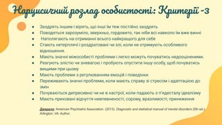 Нарцисичний розлад особистості: Критерії -3
● Заздрять іншим і вірять, що інші їм теж постійно заздрять
● Поводяться зарозуміло, зверхньо, гордовито, так ніби всі навколо їм вже винні
● Наполягають на отриманні всього найкращого для себе
● Стають нетерплячі і роздратовані чи злі, коли не отримують особливого
відношення.
● Мають значні міжособисті проблеми і легко можуть почуватись недооціненими.
● Реагують злістю чи зневагою і пробують опустити іншу особу, щоб почуватись
вищими при цьому
● Мають проблеми з регулюванням емоцій і поведінки
● Переживають значні проблеми, коли мають справу зі стресом і адаптацією до
змін
● Почуваються депресивно чи не в настрої, коли падають з п’ядесталу ідеалізму
● Мають приховані відчуття невпевненості, сорому, вразливості, приниження
Джерело: American Psychiatric Association. (2013). Diagnostic and statistical manual of mental disorders (5th ed.).
Arlington, VA: Author.
 